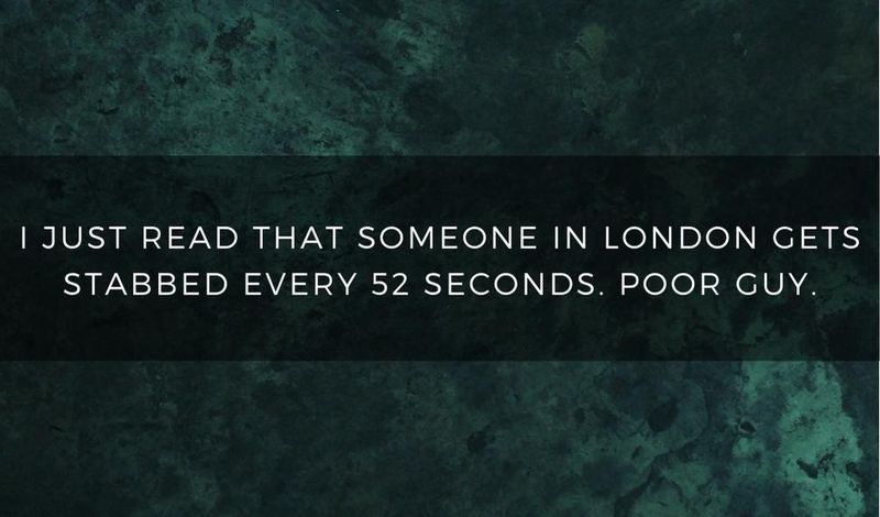 I just read that someone in London gets stabbed every 52 seconds. Poor guy.