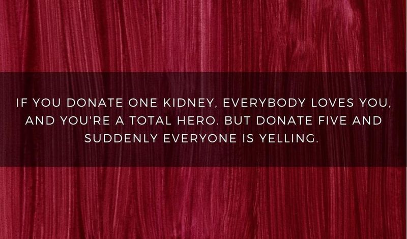 If you donate one kidney, everybody loves you. Donate five, and they call the police.