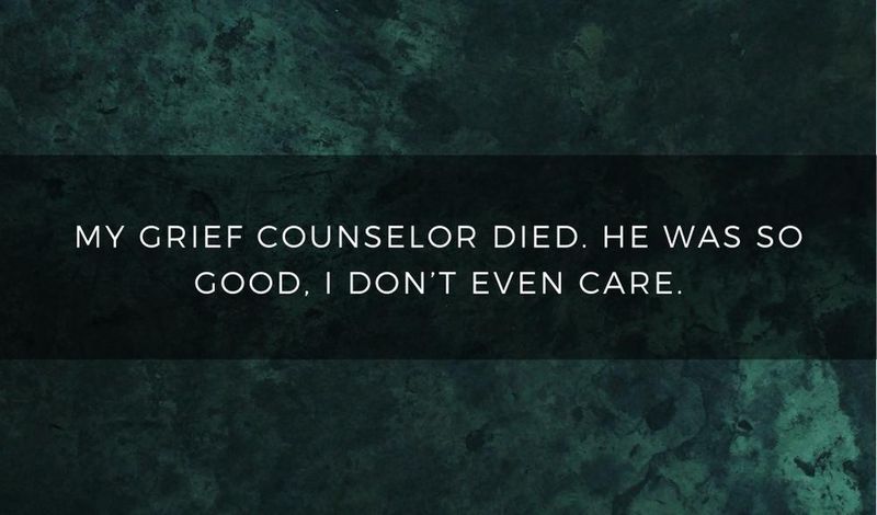 My grief counselor died. He was so good, I don't even care.